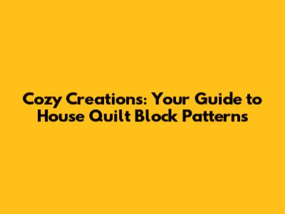 Cozy Creations: Your Guide to House Quilt Block Patterns