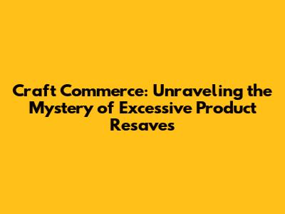 Craft Commerce: Unraveling the Mystery of Excessive Product Resaves