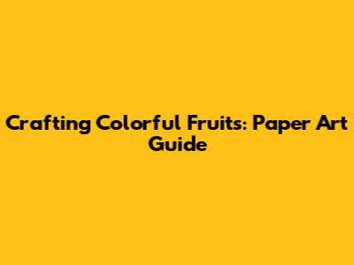 Crafting Colorful Fruits: Paper Art Guide