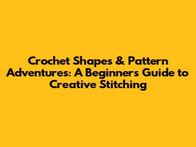 Crochet Shapes & Pattern Adventures: A Beginner's Guide to Creative Stitching