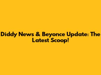 Diddy News & Beyonce Update: The Latest Scoop!