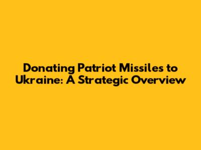 Donating Patriot Missiles to Ukraine: A Strategic Overview