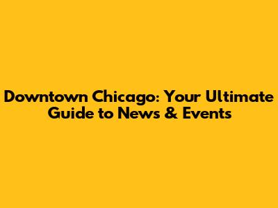 Downtown Chicago: Your Ultimate Guide to News & Events