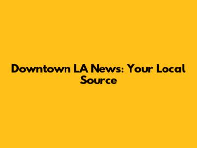 Downtown LA News: Your Local Source