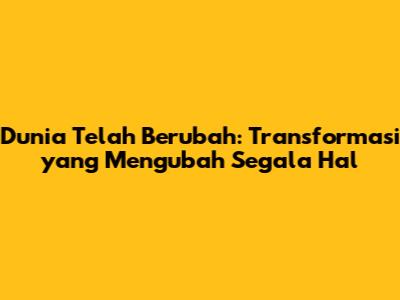 Dunia Telah Berubah: Transformasi yang Mengubah Segala Hal