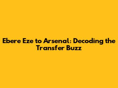 Ebere Eze to Arsenal: Decoding the Transfer Buzz