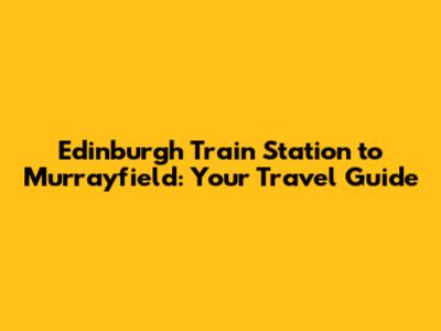 Edinburgh Train Station to Murrayfield: Your Travel Guide