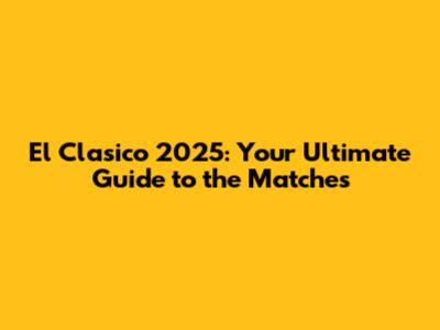 El Clasico 2025: Your Ultimate Guide to the Matches