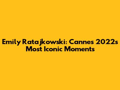 Emily Ratajkowski: Cannes 2022's Most Iconic Moments