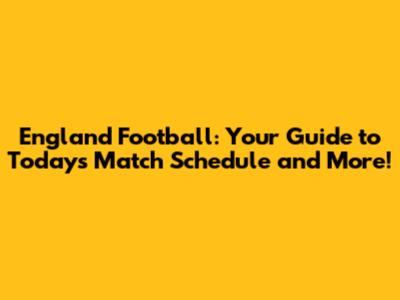 England Football: Your Guide to Today's Match Schedule and More!