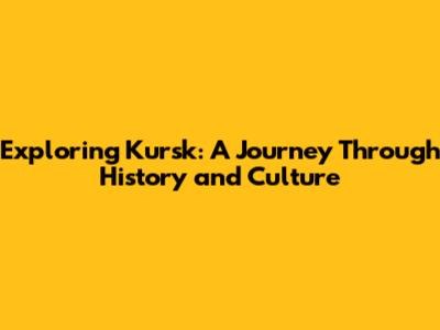 Exploring Kursk: A Journey Through History and Culture