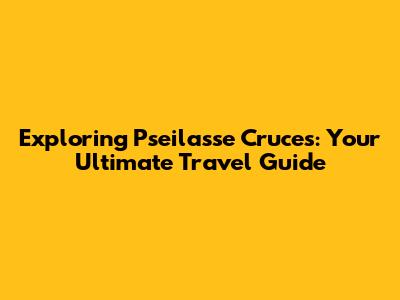 Exploring Pseilasse Cruces: Your Ultimate Travel Guide