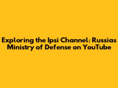 Exploring the Ipsi Channel: Russia's Ministry of Defense on YouTube