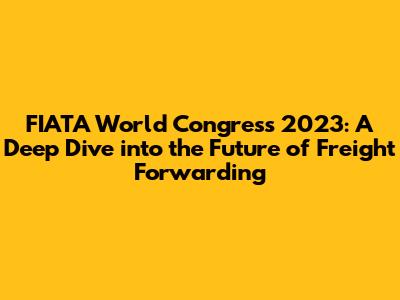 FIATA World Congress 2023: A Deep Dive into the Future of Freight Forwarding