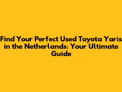 Find Your Perfect Used Toyota Yaris in the Netherlands: Your Ultimate Guide