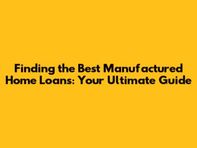 Finding the Best Manufactured Home Loans: Your Ultimate Guide