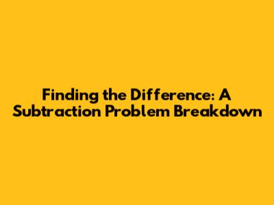 Finding the Difference: A Subtraction Problem Breakdown