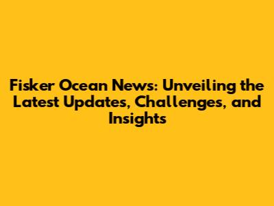 Fisker Ocean News: Unveiling the Latest Updates, Challenges, and Insights