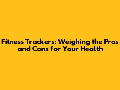 Fitness Trackers: Weighing the Pros and Cons for Your Health