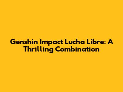 Genshin Impact Lucha Libre: A Thrilling Combination