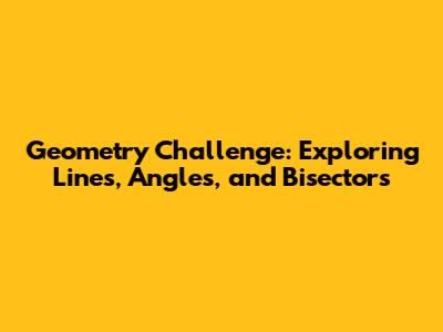 Geometry Challenge: Exploring Lines, Angles, and Bisectors