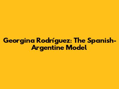 Georgina Rodríguez: The Spanish-Argentine Model