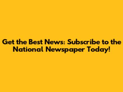 Get the Best News: Subscribe to the National Newspaper Today!