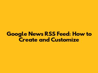 Google News RSS Feed: How to Create and Customize
