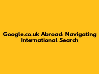 Google.co.uk Abroad: Navigating International Search