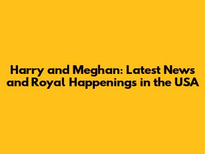 Harry and Meghan: Latest News and Royal Happenings in the USA