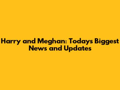 Harry and Meghan: Today's Biggest News and Updates
