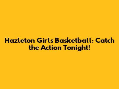 Hazleton Girls Basketball: Catch the Action Tonight!