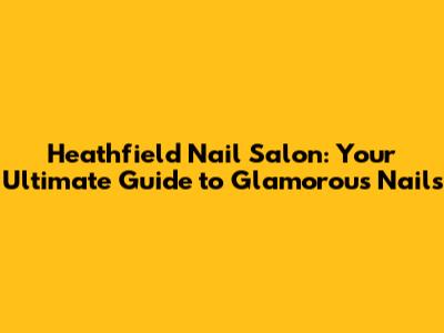 Heathfield Nail Salon: Your Ultimate Guide to Glamorous Nails