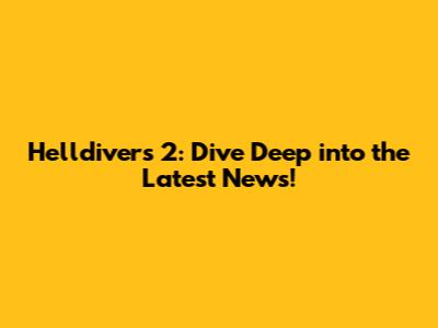 Helldivers 2: Dive Deep into the Latest News!