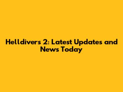 Helldivers 2: Latest Updates and News Today