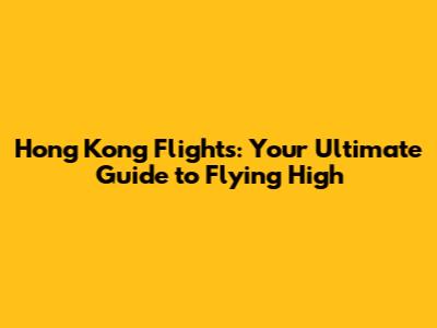 Hong Kong Flights: Your Ultimate Guide to Flying High