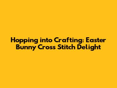 Hopping into Crafting: Easter Bunny Cross Stitch Delight