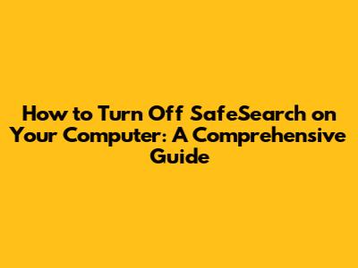 How to Turn Off SafeSearch on Your Computer: A Comprehensive Guide