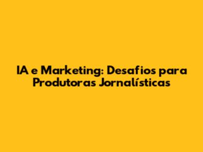IA e Marketing: Desafios para Produtoras Jornalísticas