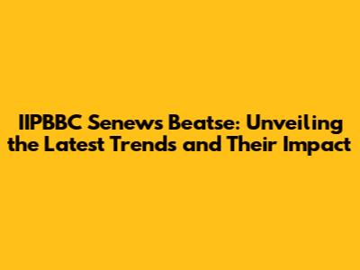 IIPBBC Senews Beatse: Unveiling the Latest Trends and Their Impact