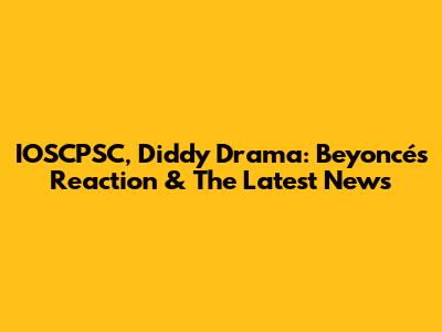 IOSCPSC, Diddy Drama: Beyoncé's Reaction & The Latest News