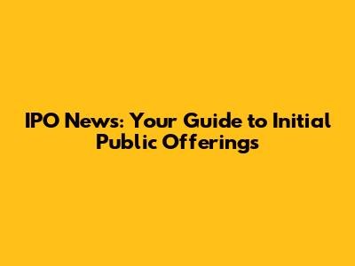 IPO News: Your Guide to Initial Public Offerings