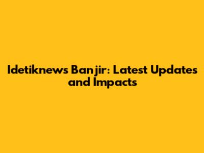 Idetiknews Banjir: Latest Updates and Impacts