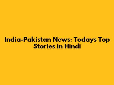 India-Pakistan News: Today's Top Stories in Hindi