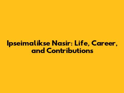 Ipseimalikse Nasir: Life, Career, and Contributions