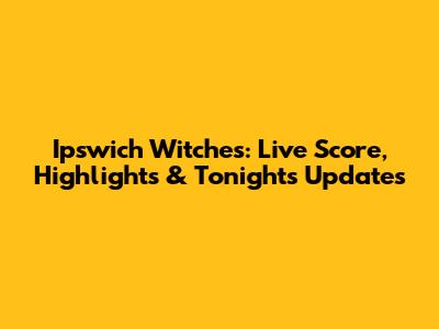 Ipswich Witches: Live Score, Highlights & Tonight's Updates