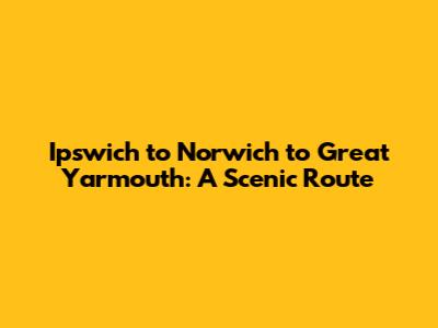 Ipswich to Norwich to Great Yarmouth: A Scenic Route