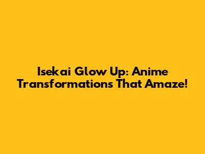Isekai Glow Up: Anime Transformations That Amaze!