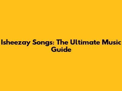 Isheezay Songs: The Ultimate Music Guide