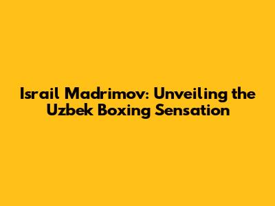 Israil Madrimov: Unveiling the Uzbek Boxing Sensation